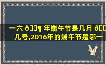 一六 🐶 年端午节是几月 🌷 几号,2016年的端午节是哪一天呀